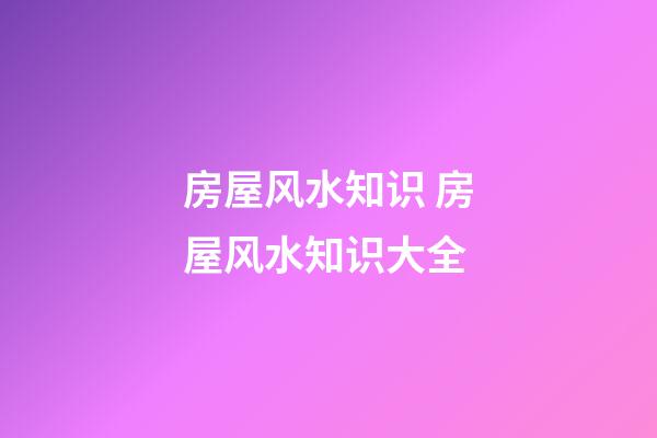 房屋风水知识 房屋风水知识大全